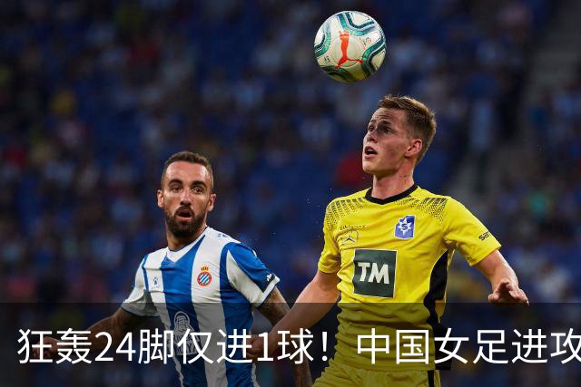 狂轰24脚仅进1球！中国女足进攻效率堪忧无缘亚运连胜